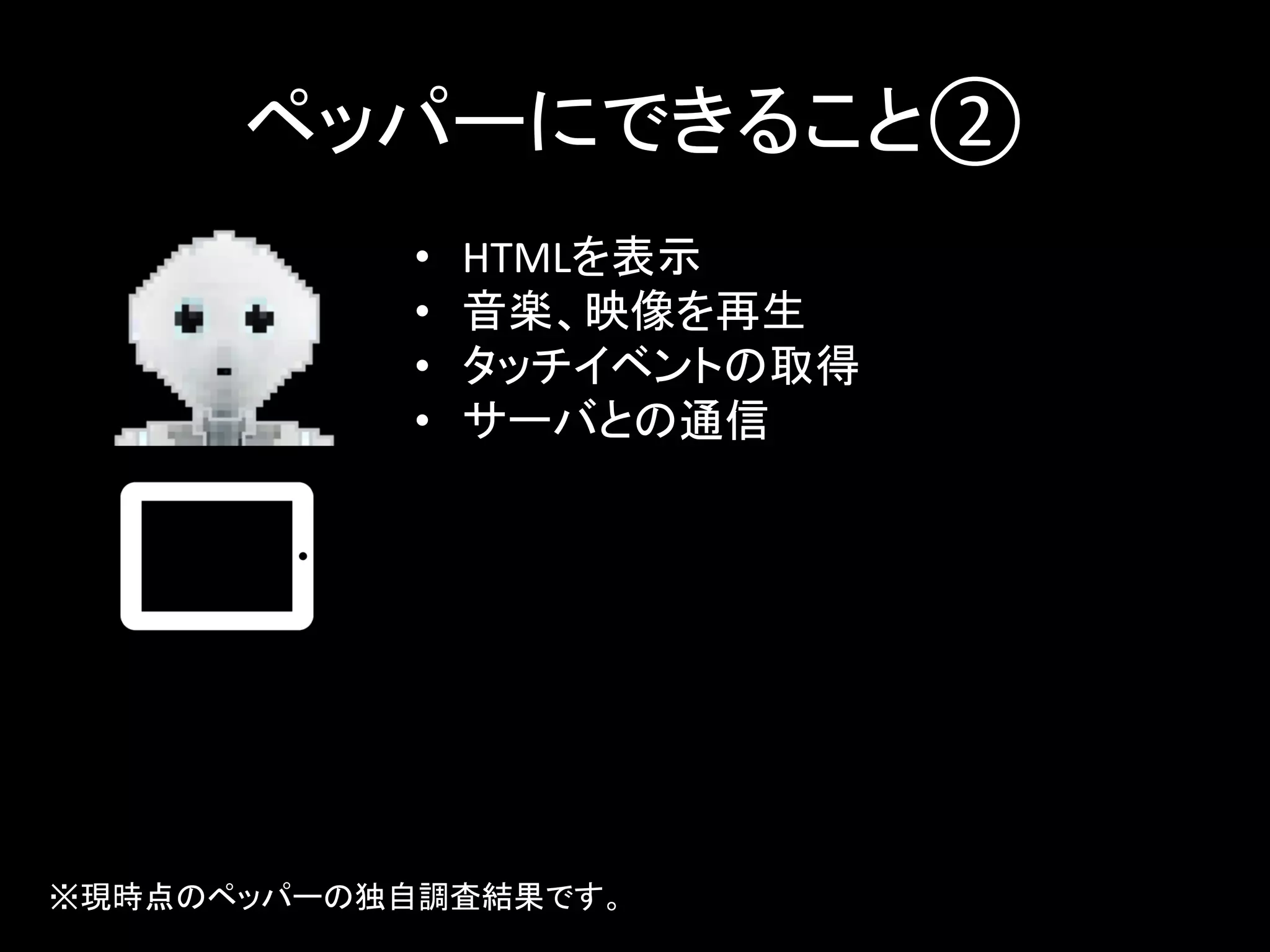 ペッパーにできること②	
•  HTMLを表示	
  
•  音楽、映像を再生	
  
•  タッチイベントの取得	
  
•  サーバとの通信	
  
※現時点のペッパーの独自調査結果です。	
 
