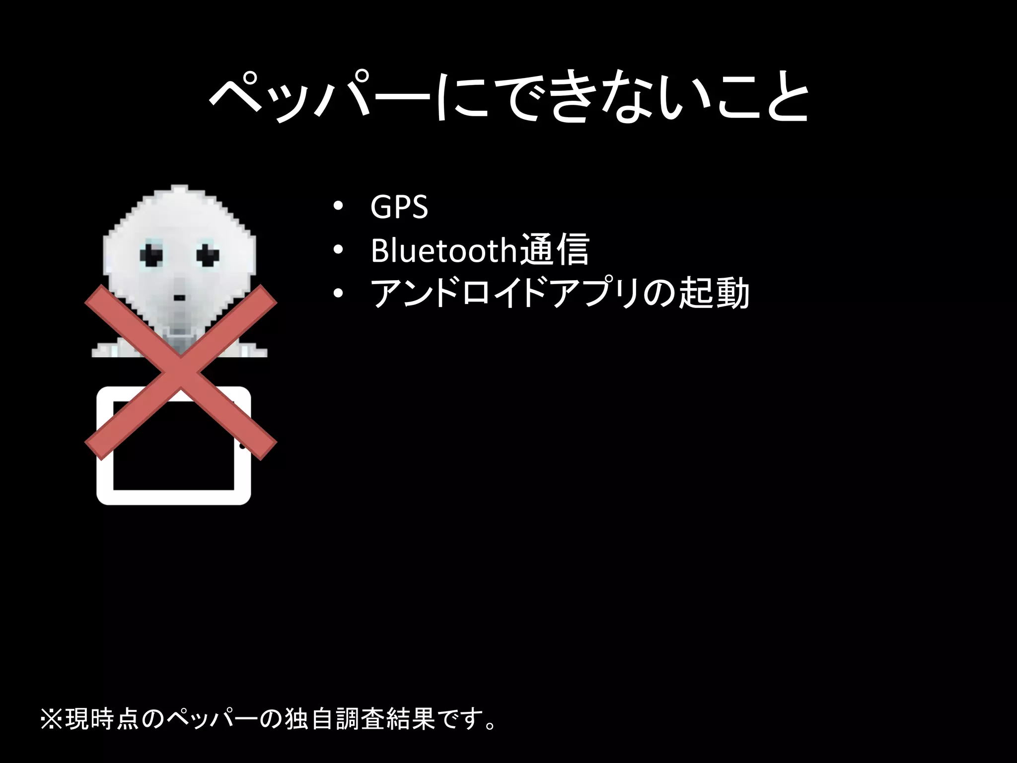 ペッパーにできないこと	
•  GPS	
  
•  Bluetooth通信	
  
•  アンドロイドアプリの起動	
  
※現時点のペッパーの独自調査結果です。	
 