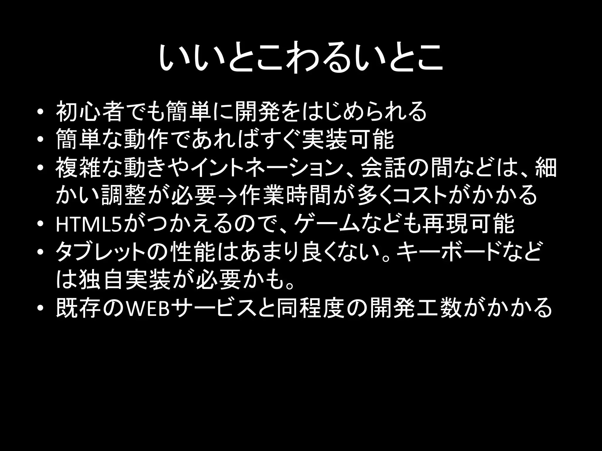 いいとこわるいとこ	
•  初心者でも簡単に開発をはじめられる	
  
•  簡単な動作であればすぐ実装可能	
  
•  複雑な動きやイントネーション、会話の間などは、細
かい調整が必要→作業時間が多くコストがかかる	
  
•  HTML5がつかえるので、ゲームなども再現可能	
  
•  タブレットの性能はあまり良くない。キーボードなど
は独自実装が必要かも。	
  
•  既存のWEBサービスと同程度の開発工数がかかる	
 