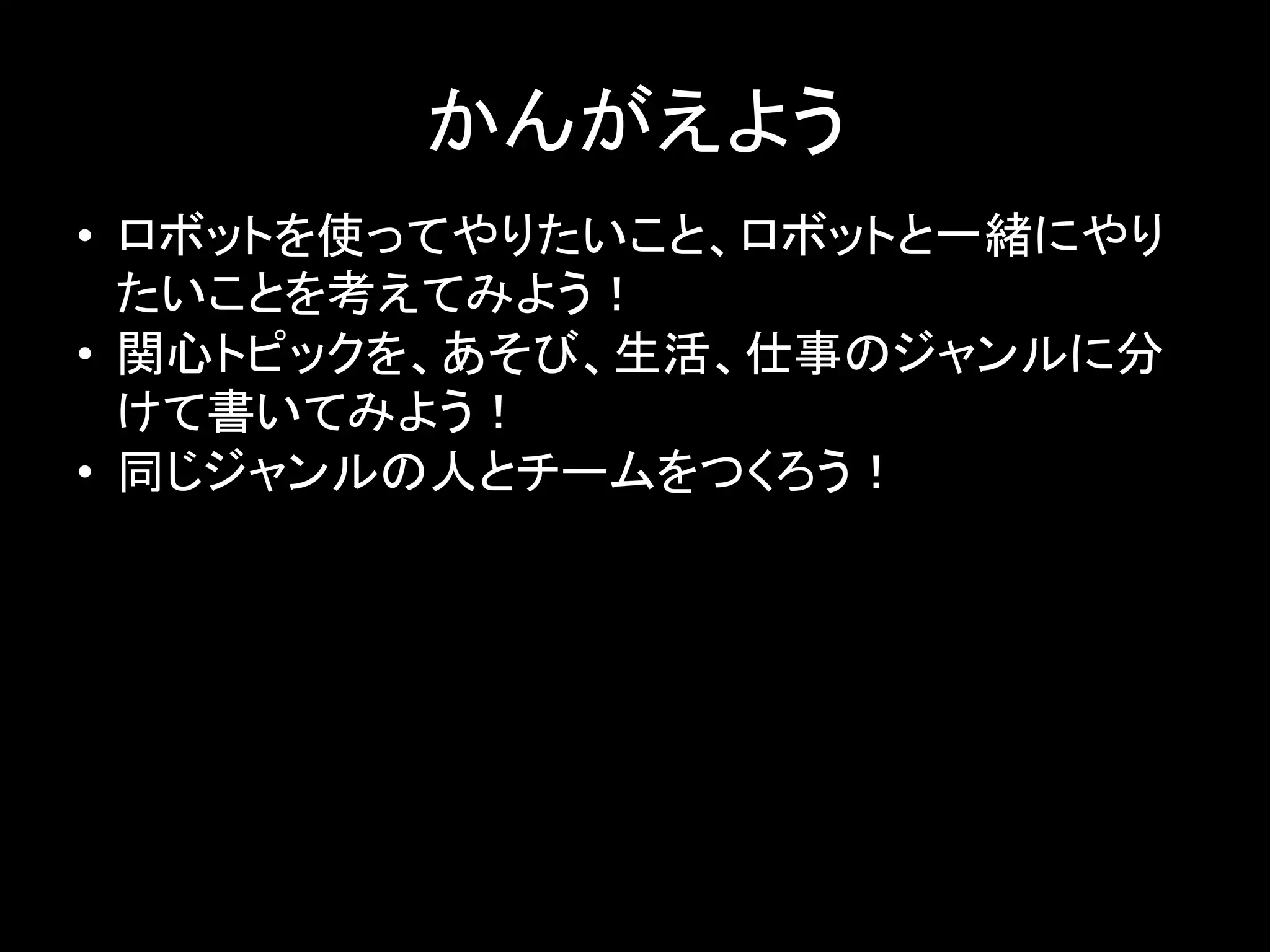 かんがえよう	
•  ロボットを使ってやりたいこと、ロボットと一緒にやり
たいことを考えてみよう！	
  
•  関心トピックを、あそび、生活、仕事のジャンルに分
けて書いてみよう！	
  
•  同じジャンルの人とチームをつくろう！	
  
 