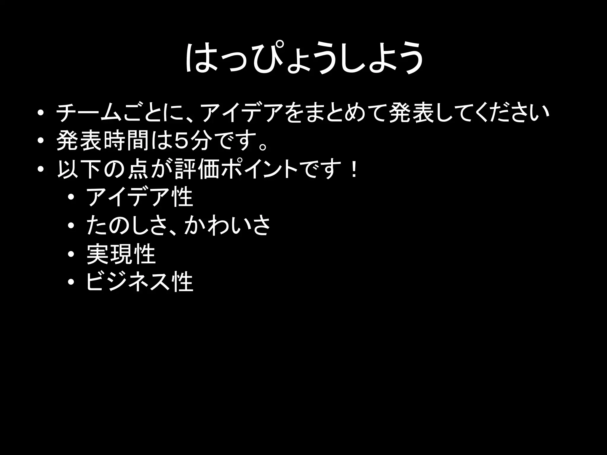 はっぴょうしよう	
  	
•  チームごとに、アイデアをまとめて発表してください	
  
•  発表時間は５分です。	
  
•  以下の点が評価ポイントです！	
  
•  アイデア性	
  
•  たのしさ、かわいさ	
  
•  実現性	
  
•  ビジネス性	
  
 