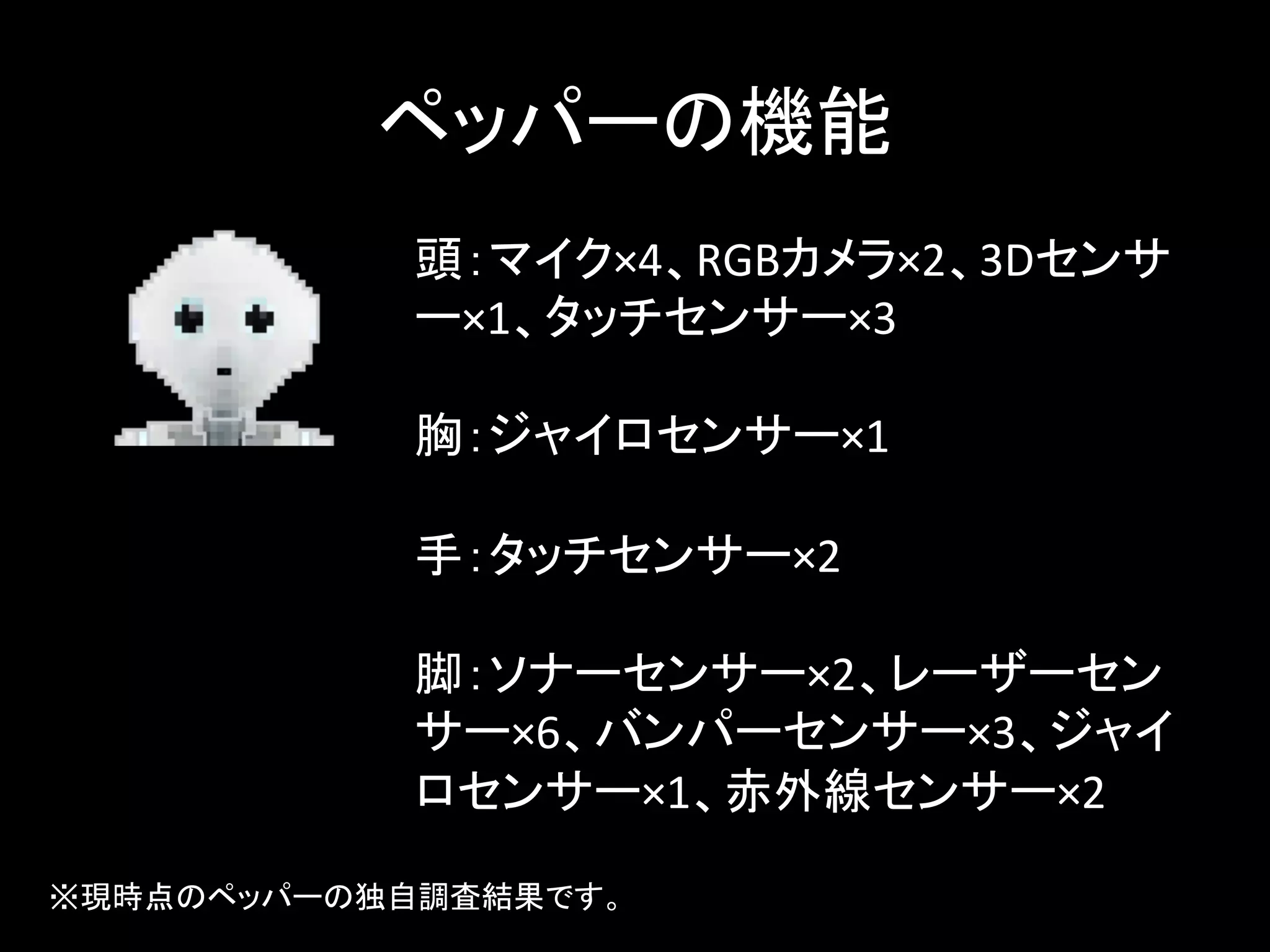 ペッパーの機能	
頭：マイク×4、RGBカメラ×2、3Dセンサ
ー×1、タッチセンサー×3	
  
	
  
胸：ジャイロセンサー×1	
  
	
  
手：タッチセンサー×2	
  
	
  
脚：ソナーセンサー×2、レーザーセン
サー×6、バンパーセンサー×3、ジャイ
ロセンサー×1、赤外線センサー×2	
※現時点のペッパーの独自調査結果です。	
 