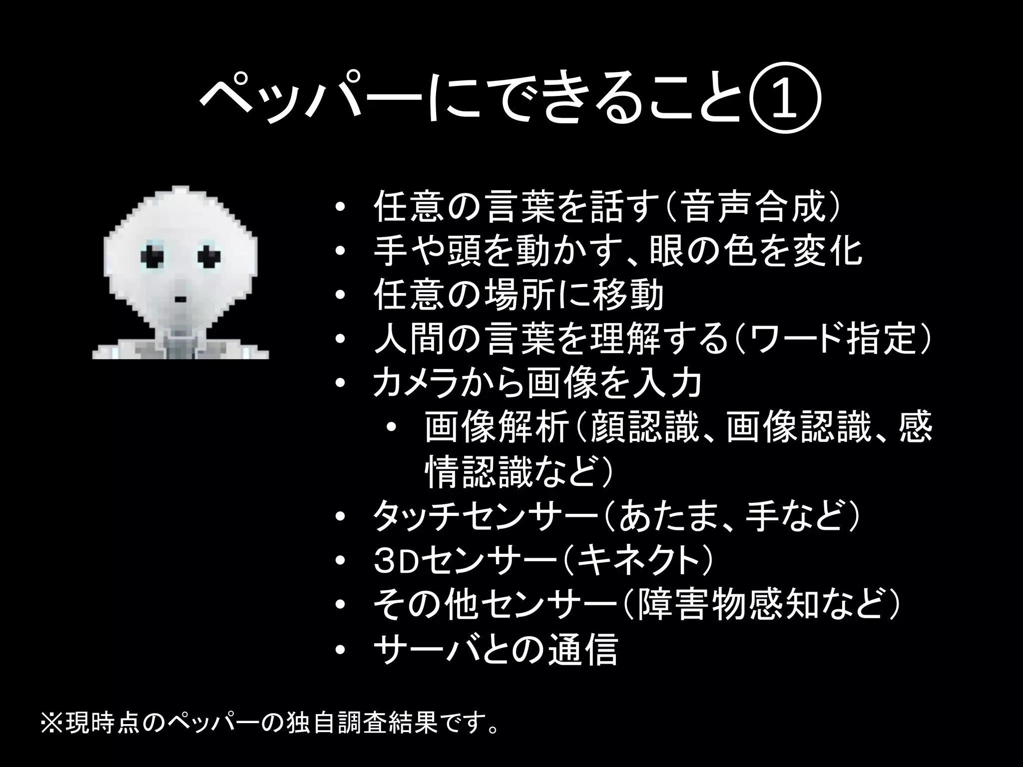 ペッパーにできること①	
•  任意の言葉を話す（音声合成）	
  
•  手や頭を動かす、眼の色を変化	
  
•  任意の場所に移動	
  
•  人間の言葉を理解する（ワード指定）	
  
•  カメラから画像を入力	
  
•  画像解析（顔認識、画像認識、感
情認識など）	
  
•  タッチセンサー（あたま、手など）	
  
•  ３Dセンサー（キネクト）	
  
•  その他センサー（障害物感知など）	
  
•  サーバとの通信	
  
※現時点のペッパーの独自調査結果です。	
 