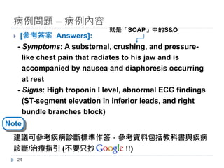 } [參考答案 Answers]:
- Symptoms: A substernal, crushing, and pressure-
like chest pain that radiates to his jaw and is
accompanied by nausea and diaphoresis occurring
at rest
- Signs: High troponin I level, abnormal ECG findings
(ST-segment elevation in inferior leads, and right
bundle branches block)
建議可參考疾病診斷標準作答，參考資料包括教科書與疾病
診斷/治療指引 (不要只抄 !!)
病例問題 – 病例內容
24
Note
就是「SOAP」中的S&O
 