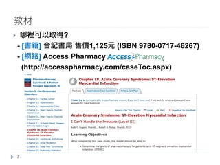 } 哪裡可以取得?
- [書籍] 合記書局 售價1,125元 (ISBN 9780-0717-46267)
- [網路] Access Pharmacy
(http://accesspharmacy.com/caseToc.aspx)
教材
7
 