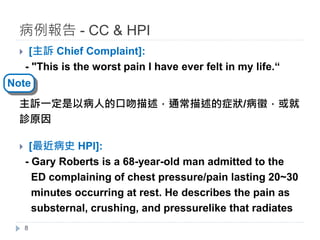 } [主訴 Chief Complaint]:
- "This is the worst pain I have ever felt in my life.“
主訴一定是以病人的口吻描述，通常描述的症狀/病徵，或就
診原因
} [最近病史 HPI]:
- Gary Roberts is a 68-year-old man admitted to the
ED complaining of chest pressure/pain lasting 20~30
minutes occurring at rest. He describes the pain as
substernal, crushing, and pressurelike that radiates
病例報告 - CC & HPI
8
Note
 