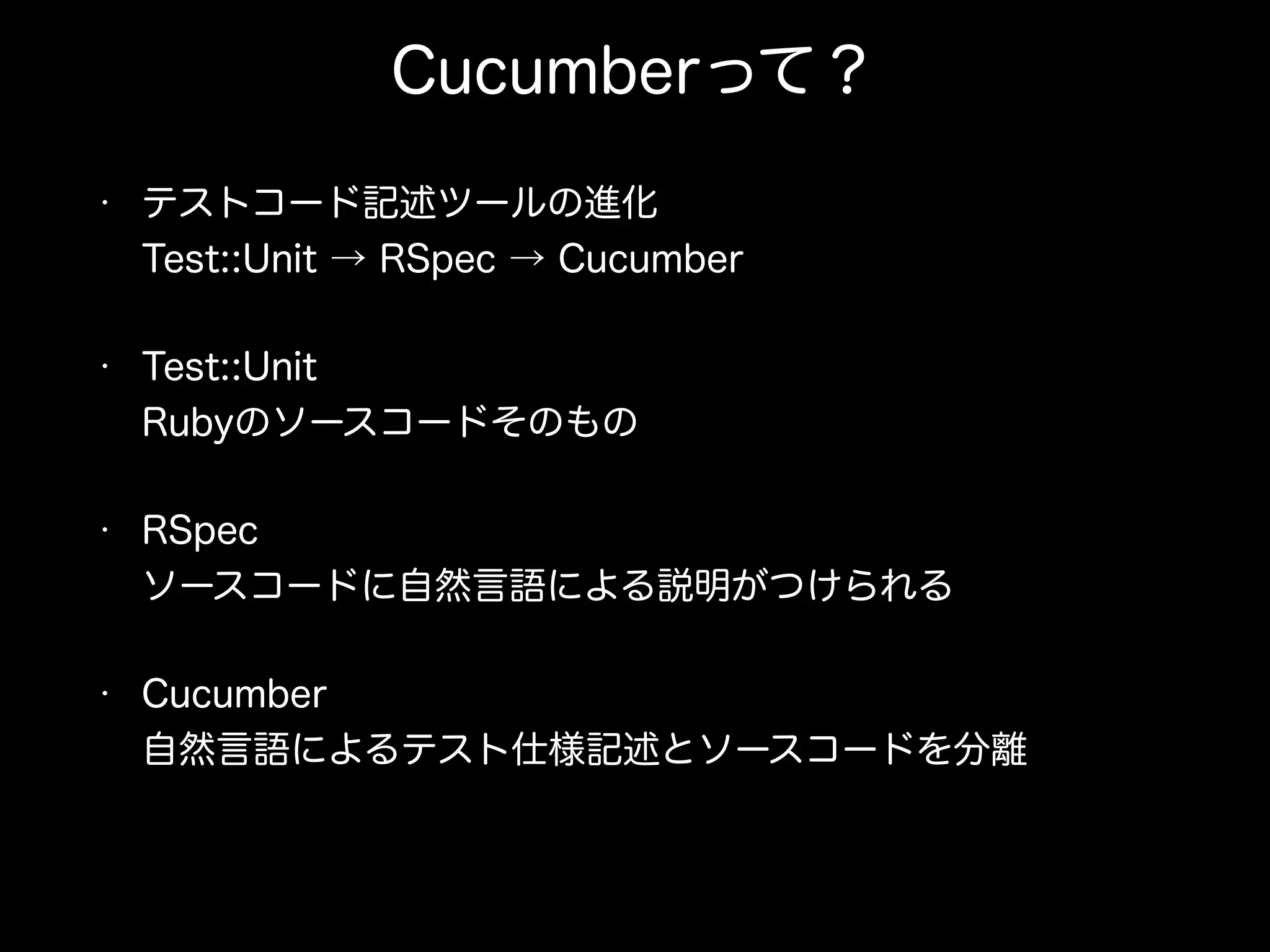 Cucumberって？
• テストコード記述ツールの進化 
Test::Unit → RSpec → Cucumber
• Test::Unit 
Rubyのソースコードそのもの
• RSpec 
ソースコードに自然言語による説明がつけられる
• Cucumber 
自然言語によるテスト仕様記述とソースコードを分離
 