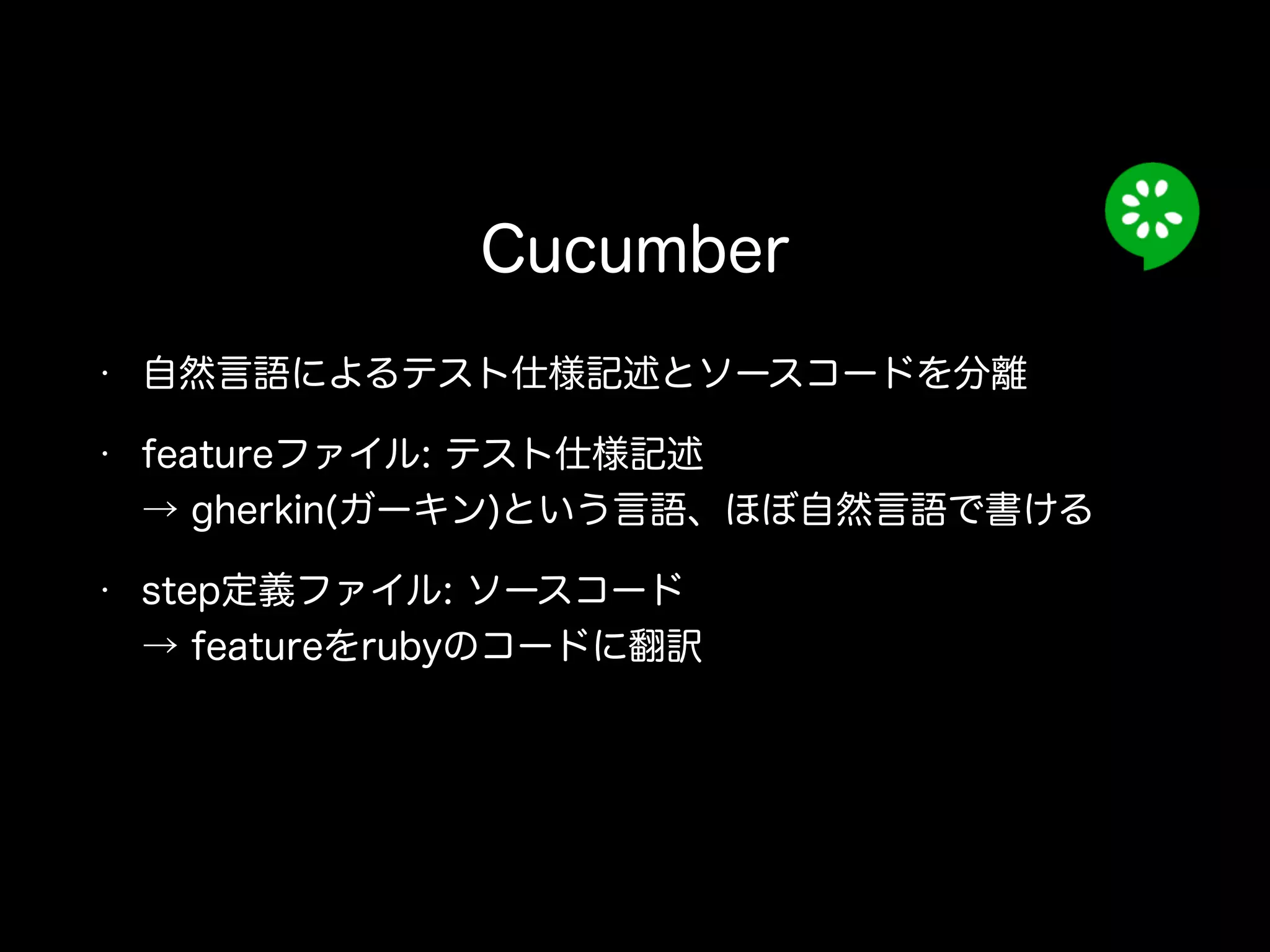• 自然言語によるテスト仕様記述とソースコードを分離
• featureファイル: テスト仕様記述 
→ gherkin(ガーキン)という言語、ほぼ自然言語で書ける
• step定義ファイル: ソースコード 
→ featureをrubyのコードに翻訳
Cucumber
 