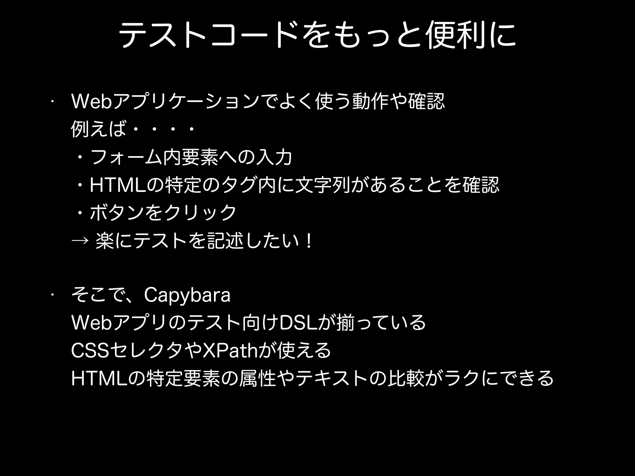 テストコードをもっと便利に
• Webアプリケーションでよく使う動作や確認 
例えば・・・・ 
・フォーム内要素への入力 
・HTMLの特定のタグ内に文字列があることを確認 
・ボタンをクリック 
→ 楽にテストを記述したい！
• そこで、Capybara 
Webアプリのテスト向けDSLが っている 
CSSセレクタやXPathが使える 
HTMLの特定要素の属性やテキストの比較がラクにできる
 