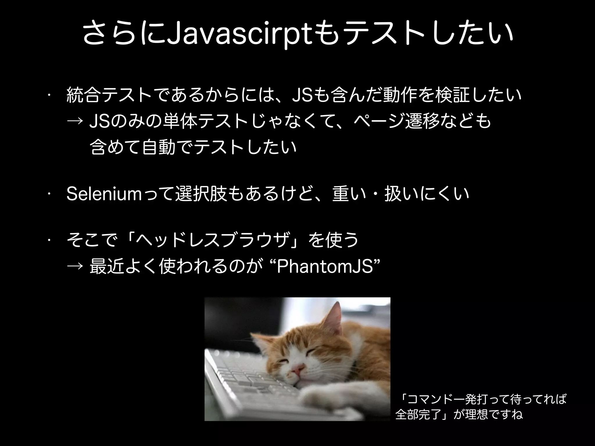 さらにJavascirptもテストしたい
• 統合テストであるからには、JSも含んだ動作を検証したい 
→ JSのみの単体テストじゃなくて、ページ遷移なども 
  含めて自動でテストしたい
• Seleniumって選択肢もあるけど、重い・扱いにくい
• そこで「ヘッドレスブラウザ」を使う 
→ 最近よく使われるのが PhantomJS
「コマンド一発打って待ってれば
全部完了」が理想ですね
 
