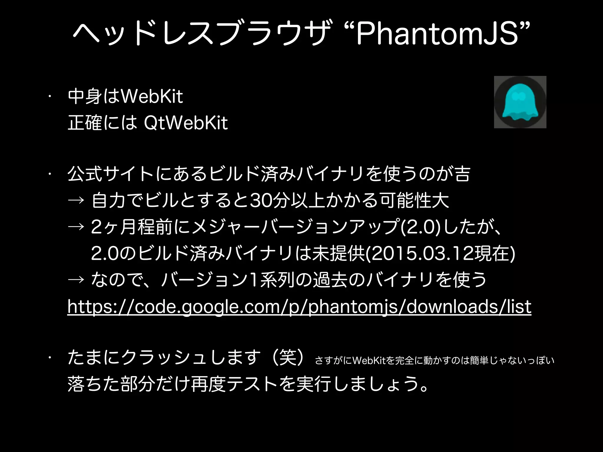ヘッドレスブラウザ PhantomJS
• 中身はWebKit 
正確には QtWebKit
• 公式サイトにあるビルド済みバイナリを使うのが吉 
→ 自力でビルとすると30分以上かかる可能性大 
→ 2ヶ月程前にメジャーバージョンアップ(2.0)したが、 
  2.0のビルド済みバイナリは未提供(2015.03.12現在) 
→ なので、バージョン1系列の過去のバイナリを使う 
https://code.google.com/p/phantomjs/downloads/list
• たまにクラッシュします（笑）さすがにWebKitを完全に動かすのは簡単じゃないっぽい 
落ちた部分だけ再度テストを実行しましょう。
 