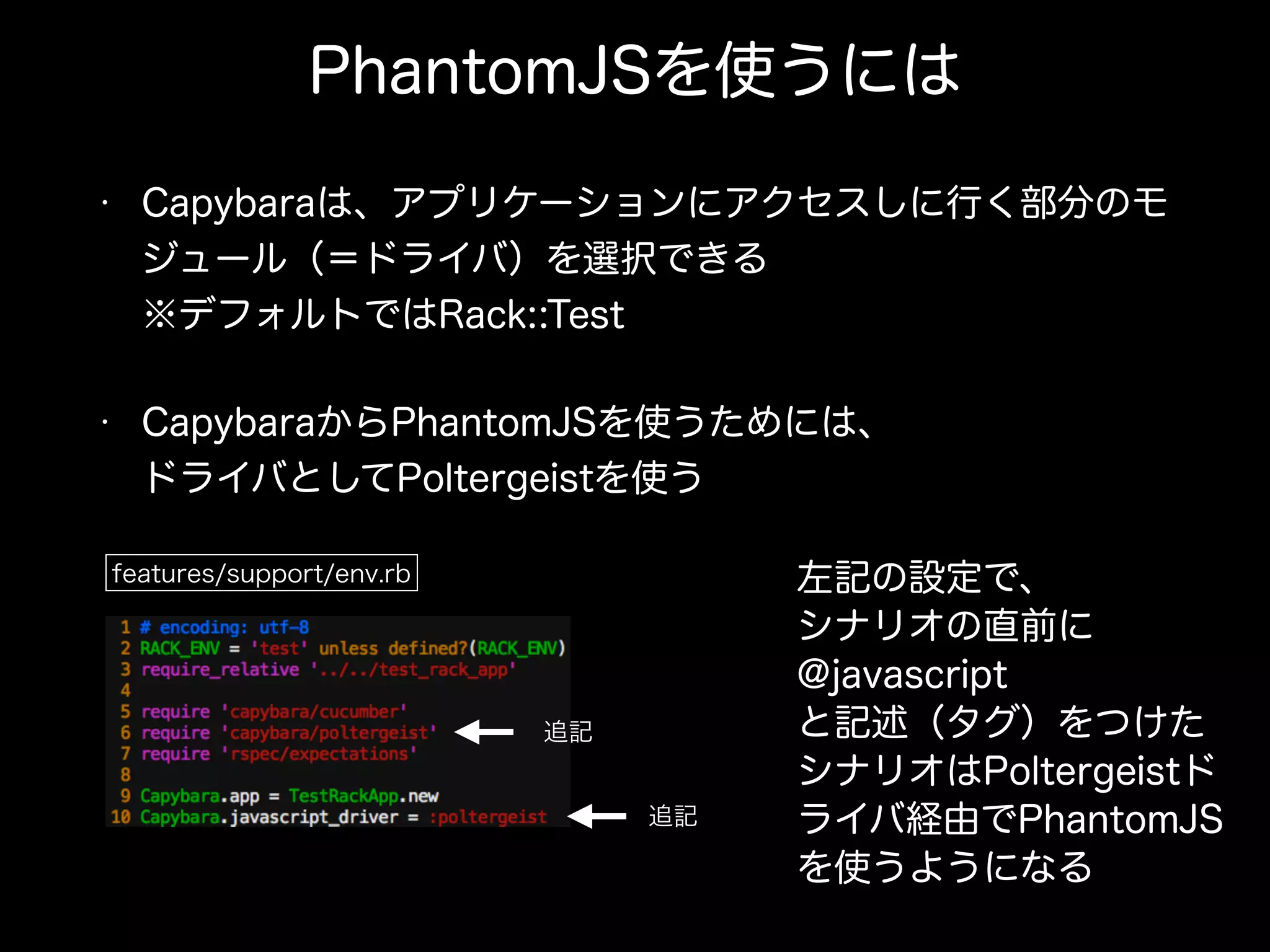 PhantomJSを使うには
• Capybaraは、アプリケーションにアクセスしに行く部分のモ
ジュール（＝ドライバ）を選択できる 
※デフォルトではRack::Test
• CapybaraからPhantomJSを使うためには、 
ドライバとしてPoltergeistを使う
features/support/env.rb
追記
追記
左記の設定で、
シナリオの直前に
@javascript
と記述（タグ）をつけた
シナリオはPoltergeistド
ライバ経由でPhantomJS
を使うようになる
 