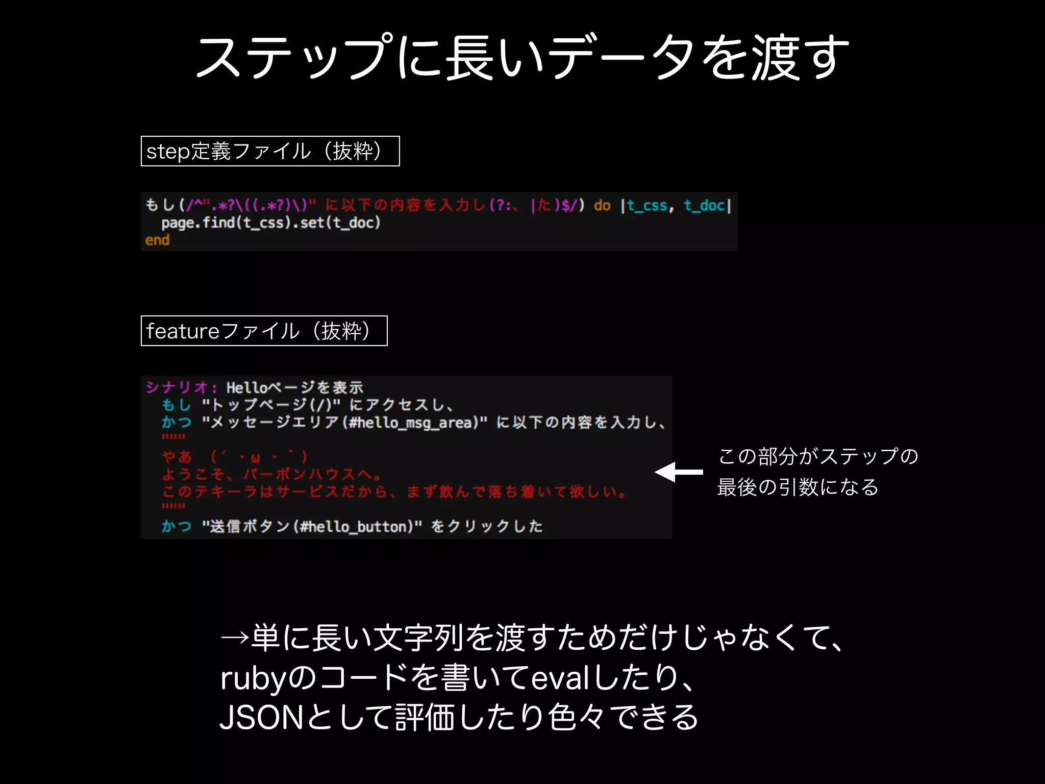 ステップに長いデータを渡す
step定義ファイル（抜粋）
featureファイル（抜粋）
→単に長い文字列を渡すためだけじゃなくて、
rubyのコードを書いてevalしたり、
JSONとして評価したり色々できる
この部分がステップの
最後の引数になる
 