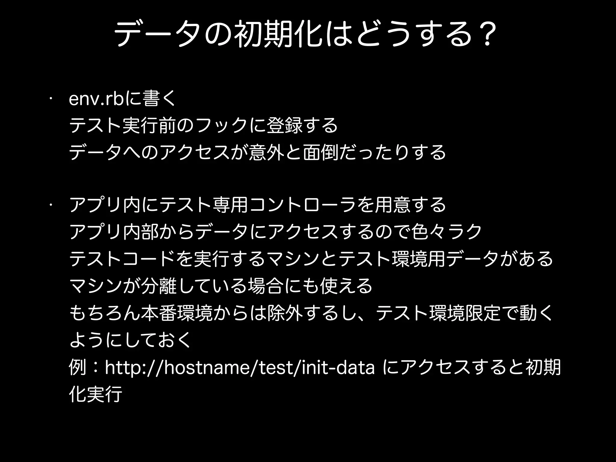 データの初期化はどうする？
• env.rbに書く 
テスト実行前のフックに登録する 
データへのアクセスが意外と面倒だったりする
• アプリ内にテスト専用コントローラを用意する 
アプリ内部からデータにアクセスするので色々ラク 
テストコードを実行するマシンとテスト環境用データがある
マシンが分離している場合にも使える 
もちろん本番環境からは除外するし、テスト環境限定で動く
ようにしておく 
例：http://hostname/test/init-data にアクセスすると初期
化実行
 