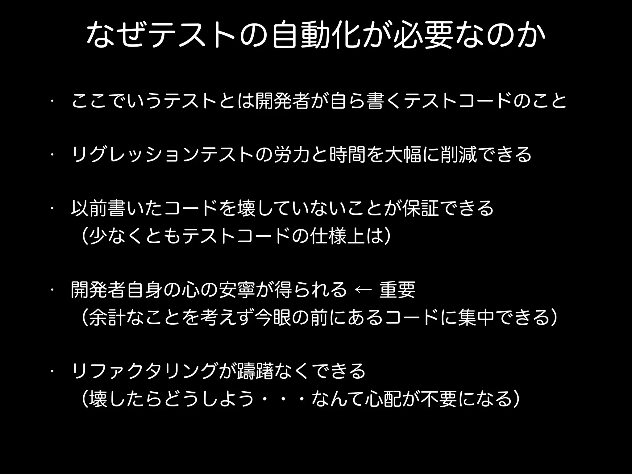 なぜテストの自動化が必要なのか
• ここでいうテストとは開発者が自ら書くテストコードのこと
• リグレッションテストの労力と時間を大幅に削減できる
• 以前書いたコードを壊していないことが保証できる 
（少なくともテストコードの仕様上は）
• 開発者自身の心の安寧が得られる ← 重要 
（余計なことを考えず今眼の前にあるコードに集中できる）
• リファクタリングが躊躇なくできる 
（壊したらどうしよう・・・なんて心配が不要になる）
 