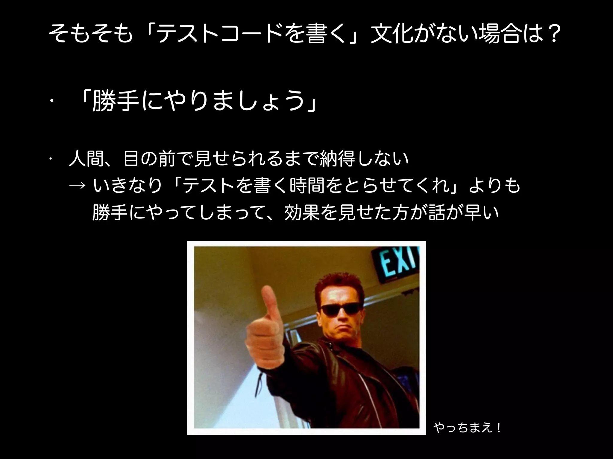 そもそも「テストコードを書く」文化がない場合は？
• 「勝手にやりましょう」
• 人間、目の前で見せられるまで納得しない 
→ いきなり「テストを書く時間をとらせてくれ」よりも 
  勝手にやってしまって、効果を見せた方が話が早い
やっちまえ！
 