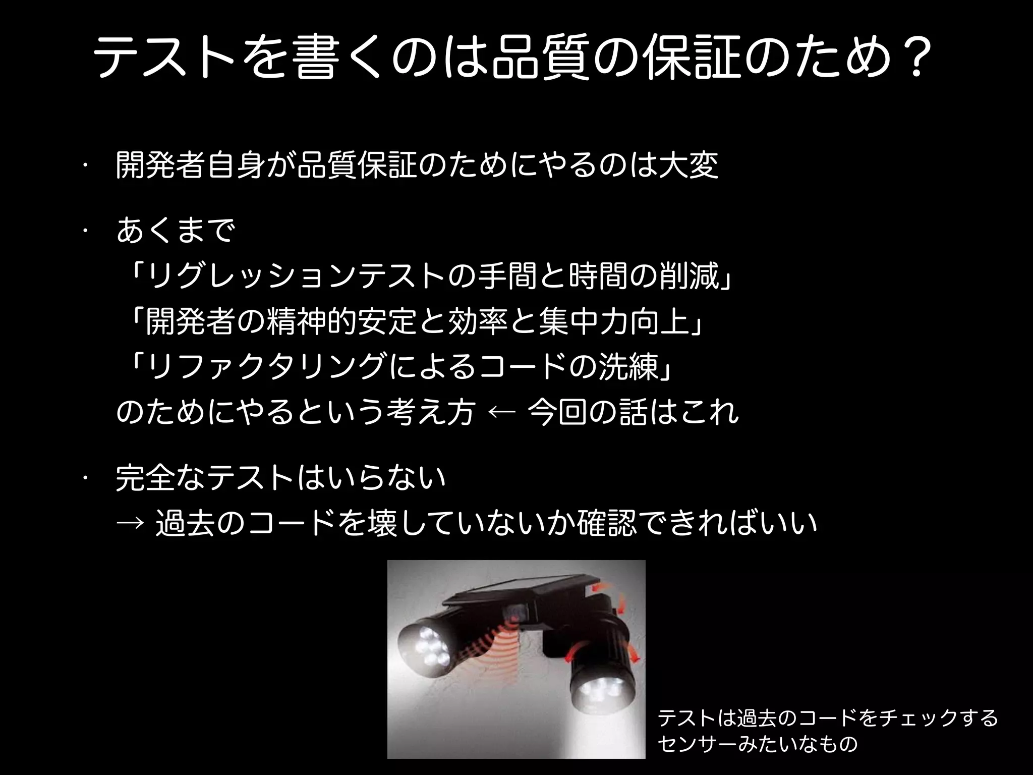 テストを書くのは品質の保証のため？
• 開発者自身が品質保証のためにやるのは大変
• あくまで 
「リグレッションテストの手間と時間の削減」 
「開発者の精神的安定と効率と集中力向上」 
「リファクタリングによるコードの洗練」 
のためにやるという考え方 ← 今回の話はこれ
• 完全なテストはいらない 
→ 過去のコードを壊していないか確認できればいい
テストは過去のコードをチェックする
センサーみたいなもの
 