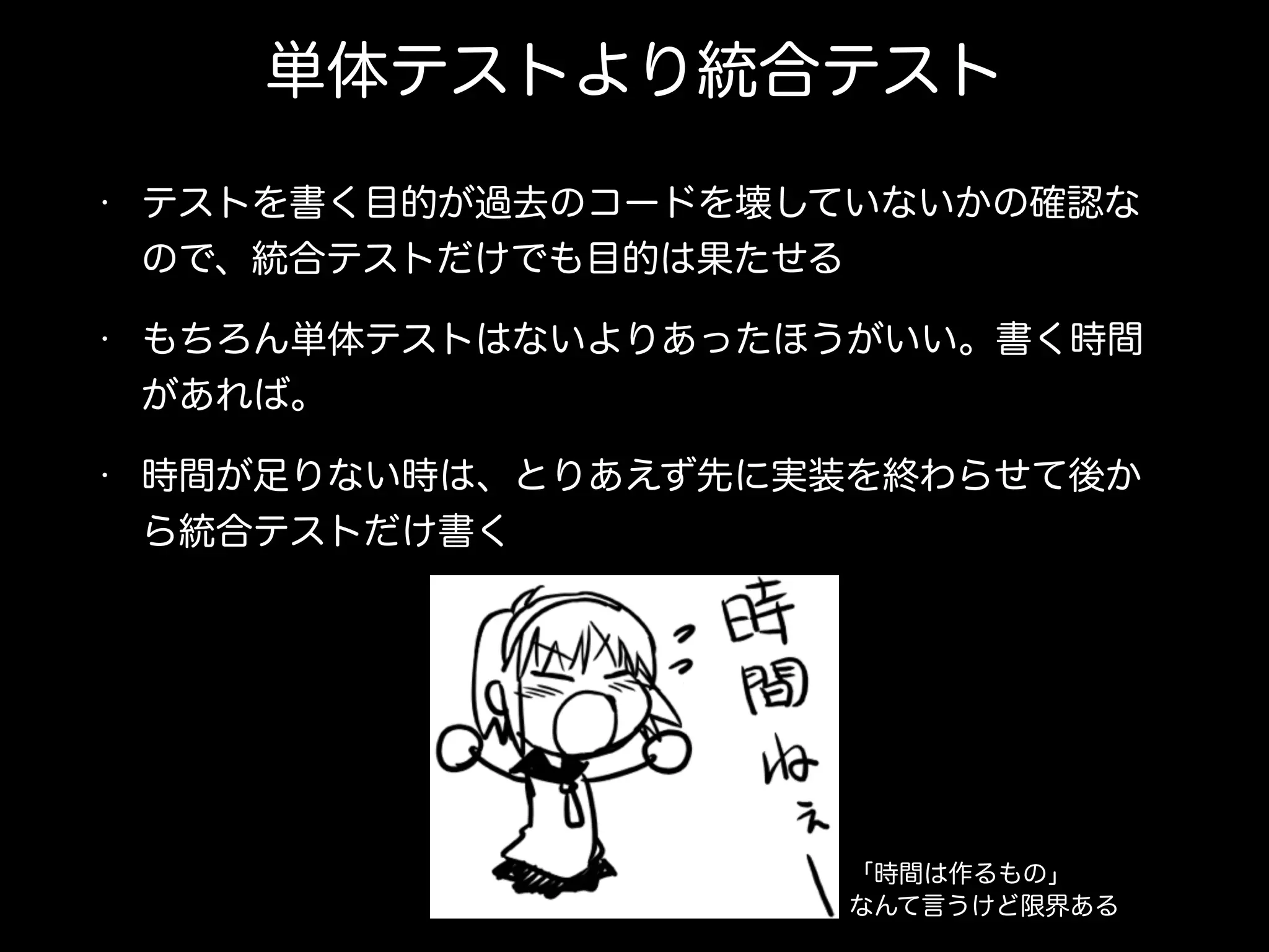 単体テストより統合テスト
• テストを書く目的が過去のコードを壊していないかの確認な
ので、統合テストだけでも目的は果たせる
• もちろん単体テストはないよりあったほうがいい。書く時間
があれば。
• 時間が足りない時は、とりあえず先に実装を終わらせて後か
ら統合テストだけ書く
「時間は作るもの」
なんて言うけど限界ある
 