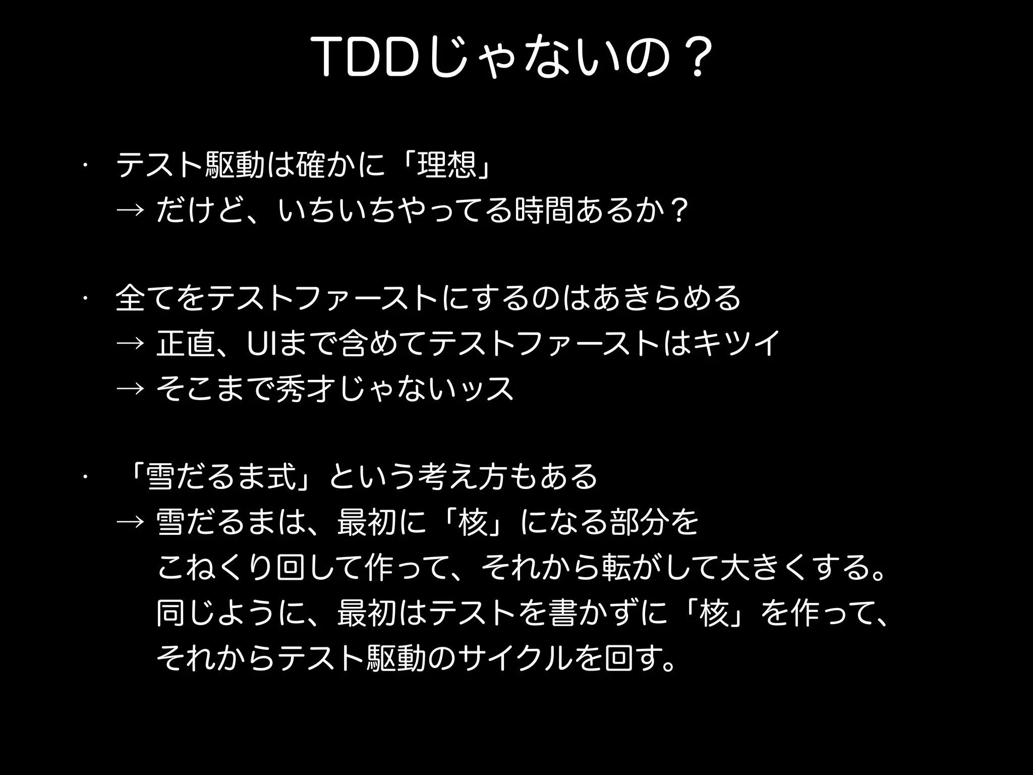 TDDじゃないの？
• テスト駆動は確かに「理想」 
→ だけど、いちいちやってる時間あるか？
• 全てをテストファーストにするのはあきらめる 
→ 正直、UIまで含めてテストファーストはキツイ 
→ そこまで秀才じゃないッス
• 「雪だるま式」という考え方もある 
→ 雪だるまは、最初に「核」になる部分を 
  こねくり回して作って、それから転がして大きくする。 
  同じように、最初はテストを書かずに「核」を作って、 
  それからテスト駆動のサイクルを回す。
 