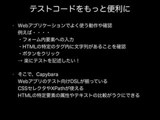 テストコードをもっと便利に
• Webアプリケーションでよく使う動作や確認 
例えば・・・・ 
・フォーム内要素への入力 
・HTMLの特定のタグ内に文字列があることを確認 
・ボタンをクリック 
→ 楽にテストを記述したい！
• そこで、Capybara 
Webアプリのテスト向けDSLが っている 
CSSセレクタやXPathが使える 
HTMLの特定要素の属性やテキストの比較がラクにできる
 