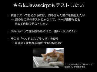 さらにJavascirptもテストしたい
• 統合テストであるからには、JSも含んだ動作を検証したい 
→ JSのみの単体テストじゃなくて、ページ遷移なども 
  含めて自動でテストしたい
• Seleniumって選択肢もあるけど、重い・扱いにくい
• そこで「ヘッドレスブラウザ」を使う 
→ 最近よく使われるのが PhantomJS
「コマンド一発打って待ってれば
全部完了」が理想ですね
 