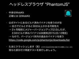 ヘッドレスブラウザ PhantomJS
• 中身はWebKit 
正確には QtWebKit
• 公式サイトにあるビルド済みバイナリを使うのが吉 
→ 自力でビルとすると30分以上かかる可能性大 
→ 2ヶ月程前にメジャーバージョンアップ(2.0)したが、 
  2.0のビルド済みバイナリは未提供(2015.03.12現在) 
→ なので、バージョン1系列の過去のバイナリを使う 
https://code.google.com/p/phantomjs/downloads/list
• たまにクラッシュします（笑）さすがにWebKitを完全に動かすのは簡単じゃないっぽい 
落ちた部分だけ再度テストを実行しましょう。
 