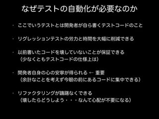 なぜテストの自動化が必要なのか
• ここでいうテストとは開発者が自ら書くテストコードのこと
• リグレッションテストの労力と時間を大幅に削減できる
• 以前書いたコードを壊していないことが保証できる 
（少なくともテストコードの仕様上は）
• 開発者自身の心の安寧が得られる ← 重要 
（余計なことを考えず今眼の前にあるコードに集中できる）
• リファクタリングが躊躇なくできる 
（壊したらどうしよう・・・なんて心配が不要になる）
 