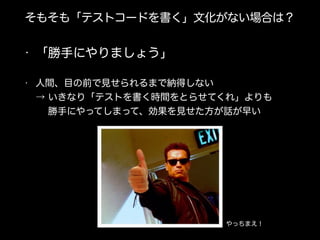 そもそも「テストコードを書く」文化がない場合は？
• 「勝手にやりましょう」
• 人間、目の前で見せられるまで納得しない 
→ いきなり「テストを書く時間をとらせてくれ」よりも 
  勝手にやってしまって、効果を見せた方が話が早い
やっちまえ！
 