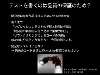 テストを書くのは品質の保証のため？
• 開発者自身が品質保証のためにやるのは大変
• あくまで 
「リグレッションテストの手間と時間の削減」 
「開発者の精神的安定と効率と集中力向上」 
「リファクタリングによるコードの洗練」 
のためにやるという考え方 ← 今回の話はこれ
• 完全なテストはいらない 
→ 過去のコードを壊していないか確認できればいい
テストは過去のコードをチェックする
センサーみたいなもの
 