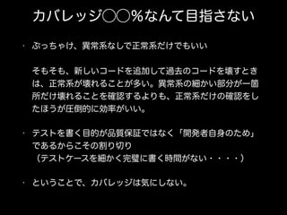 カバレッジ⃝⃝％なんて目指さない
• ぶっちゃけ、異常系なしで正常系だけでもいい 
 
そもそも、新しいコードを追加して過去のコードを壊すとき
は、正常系が壊れることが多い。異常系の細かい部分が一箇
所だけ壊れることを確認するよりも、正常系だけの確認をし
たほうが圧倒的に効率がいい。
• テストを書く目的が品質保証ではなく「開発者自身のため」
であるからこその割り切り 
（テストケースを細かく完璧に書く時間がない・・・・）
• ということで、カバレッジは気にしない。
 