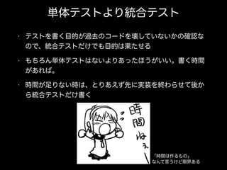 単体テストより統合テスト
• テストを書く目的が過去のコードを壊していないかの確認な
ので、統合テストだけでも目的は果たせる
• もちろん単体テストはないよりあったほうがいい。書く時間
があれば。
• 時間が足りない時は、とりあえず先に実装を終わらせて後か
ら統合テストだけ書く
「時間は作るもの」
なんて言うけど限界ある
 