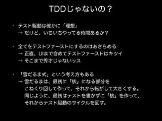 TDDじゃないの？
• テスト駆動は確かに「理想」 
→ だけど、いちいちやってる時間あるか？
• 全てをテストファーストにするのはあきらめる 
→ 正直、UIまで含めてテストファーストはキツイ 
→ そこまで秀才じゃないッス
• 「雪だるま式」という考え方もある 
→ 雪だるまは、最初に「核」になる部分を 
  こねくり回して作って、それから転がして大きくする。 
  同じように、最初はテストを書かずに「核」を作って、 
  それからテスト駆動のサイクルを回す。
 