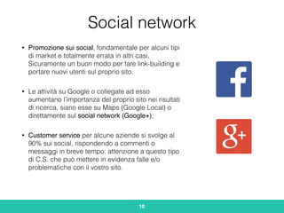 Social network
• Promozione sui social, fondamentale per alcuni tipi
di market e totalmente errata in altri casi.
Sicuramente un buon modo per fare link-building e
portare nuovi utenti sul proprio sito.
• Le attività su Google o collegate ad esso
aumentano l’importanza del proprio sito nei risultati
di ricerca, siano esse su Maps (Google Local) o
direttamente sul social network (Google+);
• Customer service per alcune aziende si svolge al
90% sui social, rispondendo a commenti o
messaggi in breve tempo: attenzione a questo tipo
di C.S. che può mettere in evidenza falle e/o
problematiche con il vostro sito.
10
 