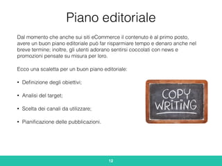 Piano editoriale
Dal momento che anche sui siti eCommerce il contenuto è al primo posto,
avere un buon piano editoriale può far risparmiare tempo e denaro anche nel
breve termine; inoltre, gli utenti adorano sentirsi coccolati con news e
promozioni pensate su misura per loro.
Ecco una scaletta per un buon piano editoriale:
• Deﬁnizione degli obiettivi;
• Analisi del target;
• Scelta dei canali da utilizzare;
• Pianiﬁcazione delle pubblicazioni.
12
 