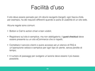 Facilità d’uso
Il sito deve essere pensato per chi dovrà navigarlo (target); ogni fascia d’età,
per esempio, ha dei requisiti differenti quando si parla di usabilità di un sito web.
Alcune regole sono comuni:
• Bottoni e Call to action chiari e ben visibili;
• Registrarsi sul sito è semplice, ma non obbligatorio; il guest checkout deve
essere presente su un sito eCommerce che si rispetti;
• Contattare il servizio clienti o avere accesso ad un elenco di FAQ è
un’operazione veloce e semplice per ogni tipo di utente, senza perdite di
tempo;
• Il numero di passaggi per svolgere un’azione deve essere il più basso
possibile.
14
 