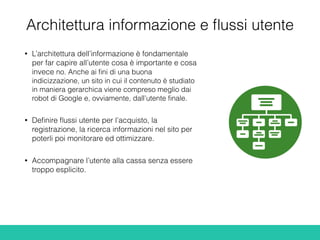 Architettura informazione e ﬂussi utente
• L’architettura dell’informazione è fondamentale
per far capire all’utente cosa è importante e cosa
invece no. Anche ai ﬁni di una buona
indicizzazione, un sito in cui il contenuto è studiato
in maniera gerarchica viene compreso meglio dai
robot di Google e, ovviamente, dall’utente ﬁnale.
• Deﬁnire ﬂussi utente per l’acquisto, la
registrazione, la ricerca informazioni nel sito per
poterli poi monitorare ed ottimizzare.
• Accompagnare l’utente alla cassa senza essere
troppo esplicito.
 