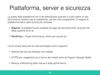 Piattaforma, server e sicurezza
La scelta della piattaforma non è da sottovalutare quando si vuole creare un sito
eCommerce: esistono tipi di piattaforme, sia free che a pagamento. Di seguito le
piattaforme free e open-source più utilizzate:
• Magento, la piattaforma più scalabile ad oggi nel panorama free; acquisito da
eBay qualche anno fa;
• WordPress + Plugin eCommerce, ottimo per piccoli siti.
I punti chiave dal punto di vista tecnologico sono i seguenti:
• Velocità del sito (sia desktop che mobile);
• HTTPS per i pagamenti se si hanno dei metodi extra da Paypal o Google Wallet;
• Backup e Monitoring delle risorse e delle performance.
20
 