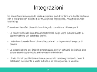 Integrazioni
Un sito eCommerce quando inizia a crescere può diventare una brutta bestia se
non è integrato con sistemi di CRM,Business Intelligence, Analytics o Email
Marketing.
Ecco alcuni beneﬁci di un sito ben integrato con sistemi di terze parti:
• La condivisione dei dati del comportamento degli utenti sul sito facilita la
segmentazione del database clienti;
• L’ottimizzazione dei ﬂussi di vendita porta ad un risparmio di tempo e di
denaro;
• La pubblicazione dei prodotti sincronizzata con un software gestionale può
evitare eterni copia-incolla ed inevitabili errori umani;
• L’invio di mail pubblicitarie mirate e personalizzate (segmentando bene il
database) incrementa le visite sul sito e, di conseguenza, le vendite.
21
 