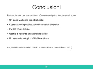 Conclusioni
Ricapitolando, per fare un buon eCommerce i punti fondamentali sono:
• Un piano Marketing ben strutturato;
• Costanza nella pubblicazione di contenuti di qualità;
• Facilità d’uso del sito;
• Occhio di riguardo all’esperienza utente;
• Un reparto tecnologico afﬁdabile e sicuro.
Ah, non dimentichiamoci che è un buon team a fare un buon sito ;)
23
 
