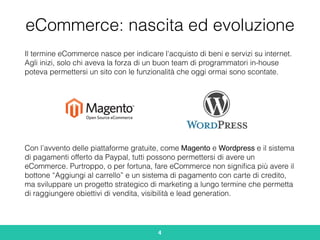 eCommerce: nascita ed evoluzione
Il termine eCommerce nasce per indicare l'acquisto di beni e servizi su internet.
Agli inizi, solo chi aveva la forza di un buon team di programmatori in-house
poteva permettersi un sito con le funzionalità che oggi ormai sono scontate.
Con l’avvento delle piattaforme gratuite, come Magento e Wordpress e il sistema
di pagamenti offerto da Paypal, tutti possono permettersi di avere un
eCommerce. Purtroppo, o per fortuna, fare eCommerce non signiﬁca più avere il
bottone “Aggiungi al carrello” e un sistema di pagamento con carte di credito,
ma sviluppare un progetto strategico di marketing a lungo termine che permetta
di raggiungere obiettivi di vendita, visibilità e lead generation.
4
 