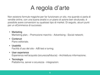 A regola d’arte
Non esistono formule magiche per far funzionare un sito, ma quando si parla di
vendite online, con una buona analisi e un piano di azione ben strutturato, è
possibile avere conversioni su qualsiasi tipo di market. Di seguito, alcuni punti
per un eCommerce di successo:
• Marketing 
Marketing plan, - Promozione marchio - Advertising - Social network;
• Contenuti 
Piano editoriale;
• Usabilità 
Facilità d’uso del sito - A/B test e tuning;
• User experience 
Esperienza nell’acquisto (sicurezza/ﬁducia) - Architettura informazione;
• Tecnologia 
Piattaforma, server e sicurezza - integrazioni.
5
 