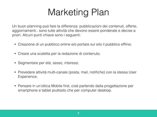 Marketing Plan
Un buon planning può fare la differenza: pubblicazioni dei contenuti, offerte,
aggiornamenti.. sono tutte attività che devono essere ponderate e decise a
priori. Alcuni punti chiave sono i seguenti:
• Creazione di un pubblico online e/o portare sul sito il pubblico ofﬂine;
• Creare una scaletta per la redazione di contenuto;
• Segmentare per età, sesso, interessi;
• Prevedere attività multi-canale (posta, mail, notiﬁche) con la stessa User
Experience;
• Pensare in un’ottica Mobile ﬁrst, cioè partendo dalla progettazione per
smartphone e tablet piuttosto che per computer desktop.
7
 