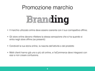 Promozione marchio
• Il marchio utilizzato online deve essere coerente con il suo corrispettivo ofﬂine;
• Gli store online devono riﬂettere la stessa sensazione che si ha quando si
entra negli store ofﬂine (se presenti)
• Condividi la tua storia online, la nascita dell’attività o del prodotto
• Molti clienti hanno già uno o più siti online, e l’eCommerce deve integrarsi con
essi e non creare confusione.
8
 