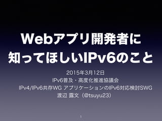 Webアプリ開発者に 
知ってほしいIPv6のこと
2015年3月12日
IPv6普及・高度化推進協議会 
IPv4/IPv6共存WG アプリケーションのIPv6対応検討SWG 
渡辺 露文（@tsuyu23）
1
 