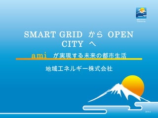 SMART GRID から OPEN
CITY へ
ami が実現する未来の都市生活
地域エネルギー株式会社
2015.3
 