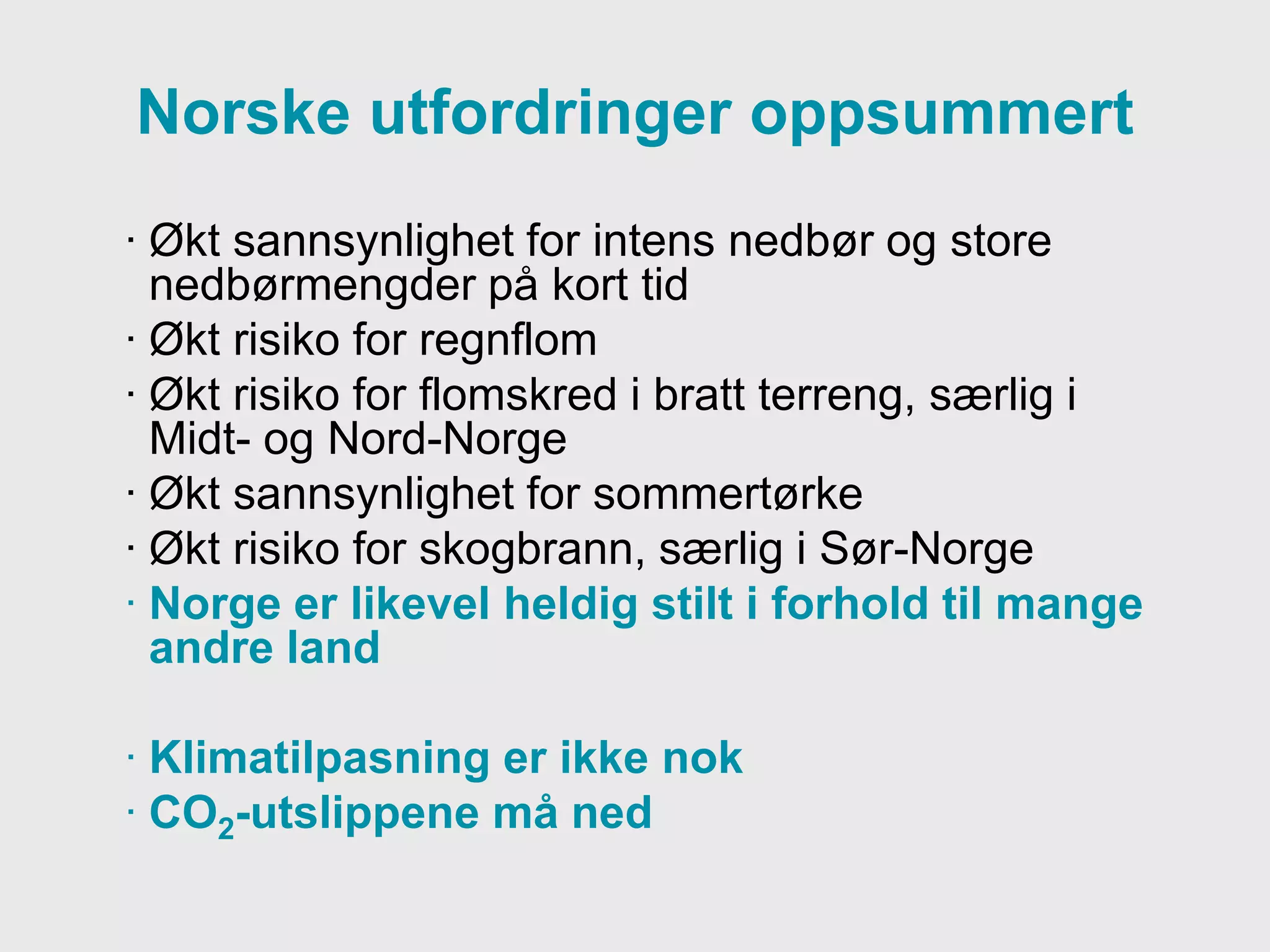 Meteorologisk institutt
Norske utfordringer oppsummert
· Økt sannsynlighet for intens nedbør og store
nedbørmengder på kort tid
· Økt risiko for regnflom
· Økt risiko for flomskred i bratt terreng, særlig i
Midt- og Nord-Norge
· Økt sannsynlighet for sommertørke
· Økt risiko for skogbrann, særlig i Sør-Norge
· Norge er likevel heldig stilt i forhold til mange
andre land
· Klimatilpasning er ikke nok
· CO2-utslippene må ned
 