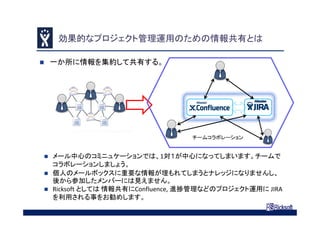 効果的なプロジェクト管理運用のための情報共有とは
 一か所に情報を集約して共有する。
 メール中心のコミニュケーションでは、1対１が中心になってしまいます。チームで
コラボレーションしましょう。
 個人のメールボックスに重要な情報が埋もれてしまうとナレッジになりませんし、
後から参加したメンバーには見えません。
 Ricksoft としては 情報共有にConfluence, 進捗管理などのプロジェクト運用に JIRA 
を利用される事をお勧めします。
チームコラボレーション
 