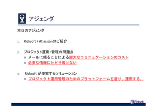 アジェンダ
本日のアジェンダ
1. Ricksoft / Atlasisanのご紹介
2. プロジェクト運用・管理の問題点
 メールに頼ることによる膨大なコミニュケーションのコスト
 必要な情報にたどり着けない
3. Ricksoft が提案するソリューション
 プロジェクト運用管理のためのプラットフォームを造り、運用する。
 