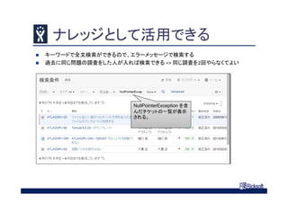 ナレッジとして活用できる
 キーワードで全文検索ができるので、エラーメッセージで検索する
 過去に同じ問題の調査をした人が入れば検索できる => 同じ調査を2回やらなくてよい
NullPointerException を含
んだチケットの一覧が表示
される。
 