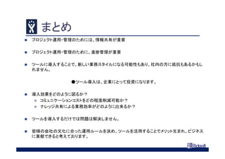 まとめ
 プロジェクト運用・管理のためには、情報共有が重要
 プロジェクト運用・管理のために、進捗管理が重要
 ツールに導入することで、新しい業務スタイルになる可能性もあり、社内の方に抵抗もあるかもし
れません。
●ツール導入は、企業にとって投資になります。
 導入効果をどのように図るか？
 コミュニケーションコストをどの程度削減可能か？
 ナレッジ共有による業務効率がどのように出来るか？
 ツールを導入するだけでは問題は解決しません。
 皆様の会社の文化に合った運用ルールを決め、ツールを活用することでメリット生まれ、ビジネス
に貢献できると考えております。
 